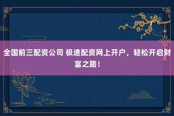 全国前三配资公司 极速配资网上开户，轻松开启财富之路！