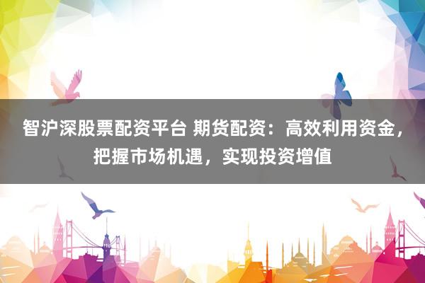 智沪深股票配资平台 期货配资：高效利用资金，把握市场机遇，实现投资增值