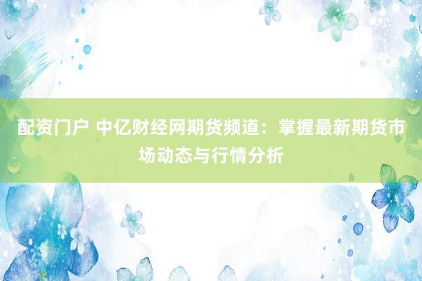 配资门户 中亿财经网期货频道：掌握最新期货市场动态与行情分析