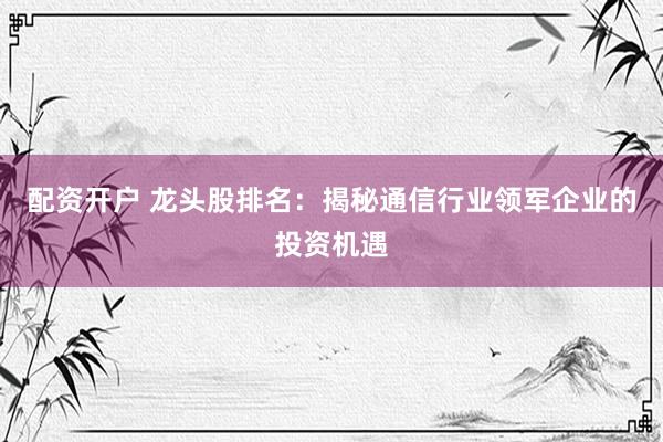 配资开户 龙头股排名：揭秘通信行业领军企业的投资机遇