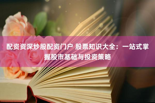 配资资深炒股配资门户 股票知识大全：一站式掌握股市基础与投资策略