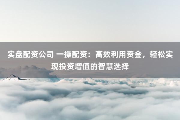 实盘配资公司 一操配资：高效利用资金，轻松实现投资增值的智慧选择