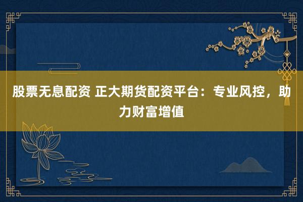 股票无息配资 正大期货配资平台：专业风控，助力财富增值