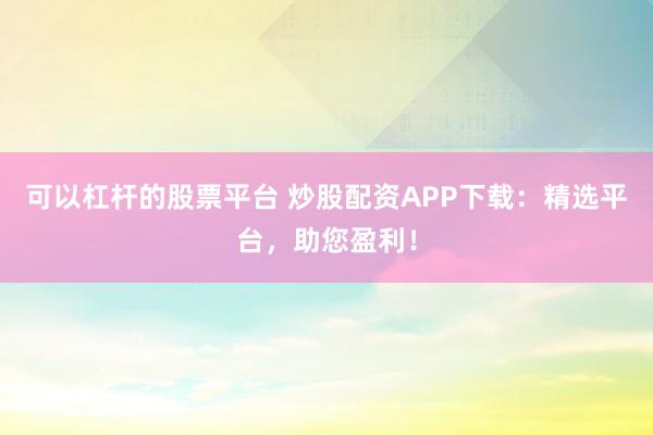 可以杠杆的股票平台 炒股配资APP下载：精选平台，助您盈利！
