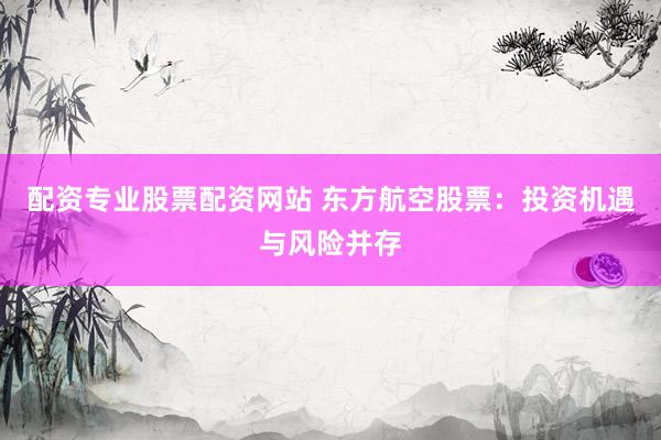 配资专业股票配资网站 东方航空股票：投资机遇与风险并存