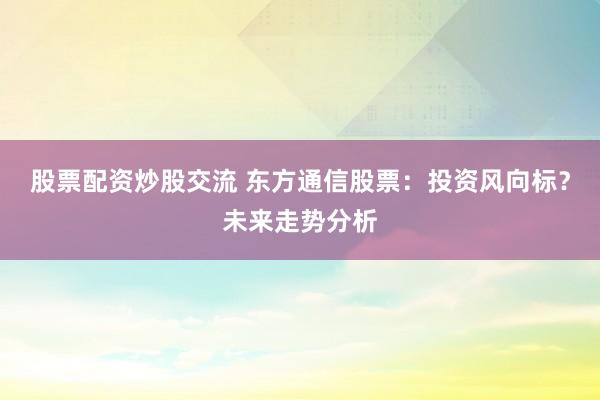 股票配资炒股交流 东方通信股票：投资风向标？未来走势分析