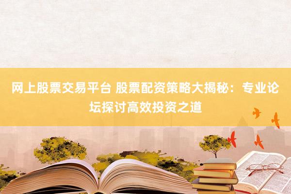 网上股票交易平台 股票配资策略大揭秘：专业论坛探讨高效投资之道