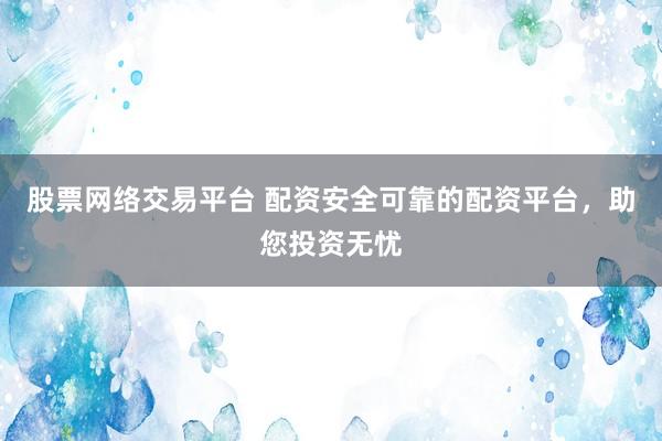 股票网络交易平台 配资安全可靠的配资平台，助您投资无忧