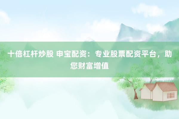 十倍杠杆炒股 申宝配资：专业股票配资平台，助您财富增值
