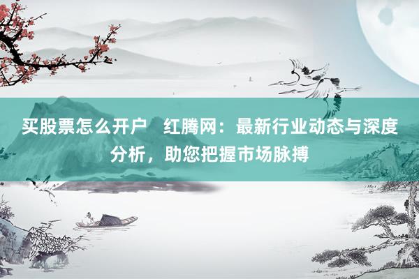 买股票怎么开户   红腾网：最新行业动态与深度分析，助您把握市场脉搏