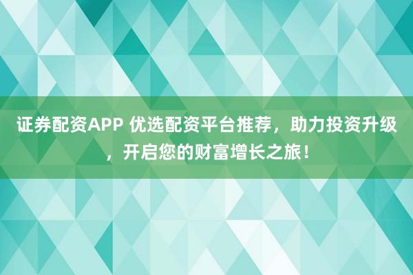证券配资APP 优选配资平台推荐，助力投资升级，开启您的财富增长之旅！