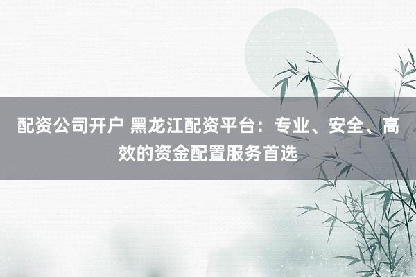 配资公司开户 黑龙江配资平台：专业、安全、高效的资金配置服务首选