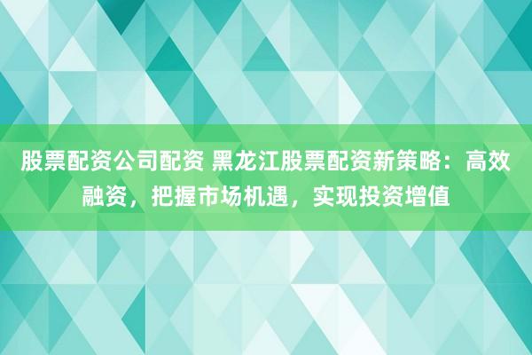 股票配资公司配资 黑龙江股票配资新策略：高效融资，把握市场机遇，实现投资增值