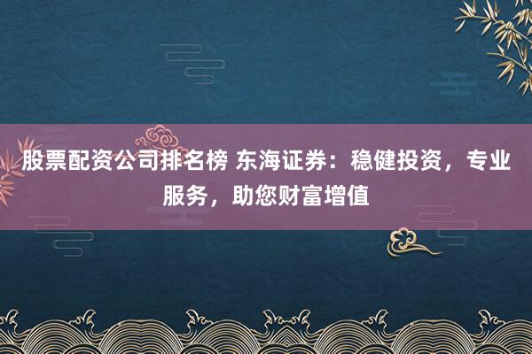 股票配资公司排名榜 东海证券：稳健投资，专业服务，助您财富增值