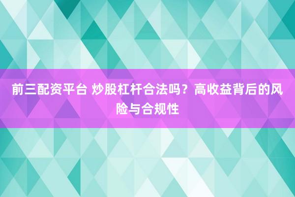 前三配资平台 炒股杠杆合法吗？高收益背后的风险与合规性