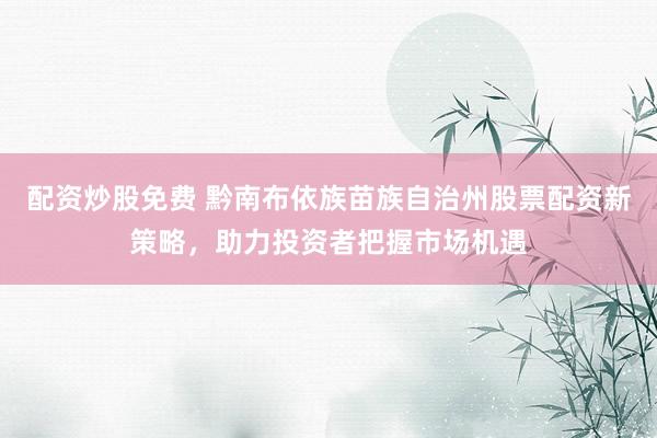配资炒股免费 黔南布依族苗族自治州股票配资新策略，助力投资者把握市场机遇