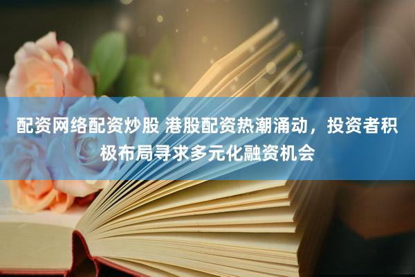 配资网络配资炒股 港股配资热潮涌动，投资者积极布局寻求多元化融资机会