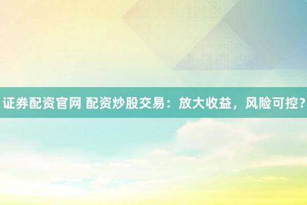 证券配资官网 配资炒股交易：放大收益，风险可控？