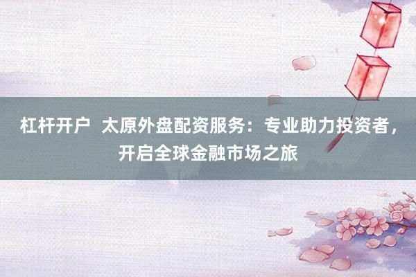 杠杆开户  太原外盘配资服务：专业助力投资者，开启全球金融市场之旅