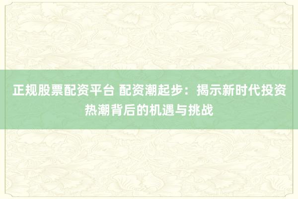 正规股票配资平台 配资潮起步：揭示新时代投资热潮背后的机遇与挑战
