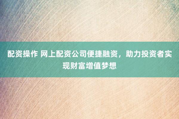 配资操作 网上配资公司便捷融资，助力投资者实现财富增值梦想