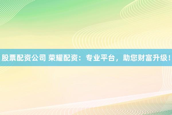 股票配资公司 荣耀配资：专业平台，助您财富升级！