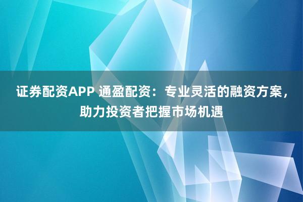 证券配资APP 通盈配资：专业灵活的融资方案，助力投资者把握市场机遇