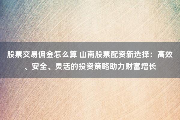股票交易佣金怎么算 山南股票配资新选择：高效、安全、灵活的投资策略助力财富增长