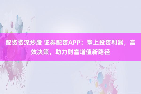 配资资深炒股 证券配资APP：掌上投资利器，高效决策，助力财富增值新路径
