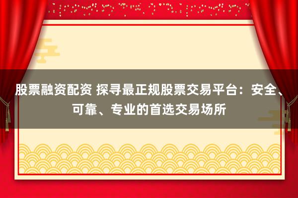股票融资配资 探寻最正规股票交易平台：安全、可靠、专业的首选交易场所