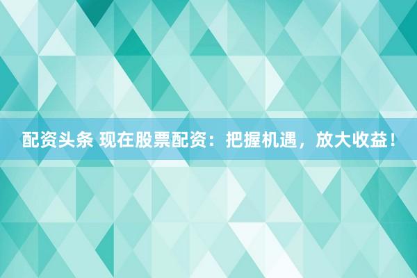 配资头条 现在股票配资：把握机遇，放大收益！
