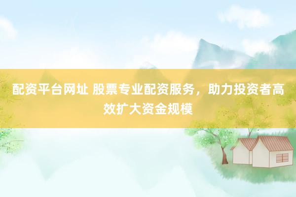 配资平台网址 股票专业配资服务，助力投资者高效扩大资金规模