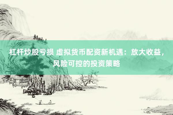 杠杆炒股亏损 虚拟货币配资新机遇：放大收益，风险可控的投资策略