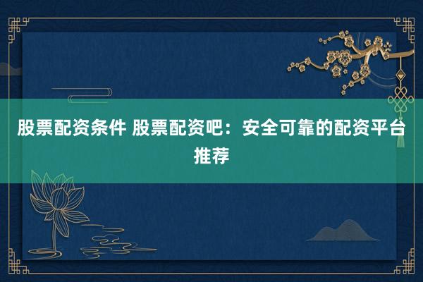 股票配资条件 股票配资吧：安全可靠的配资平台推荐