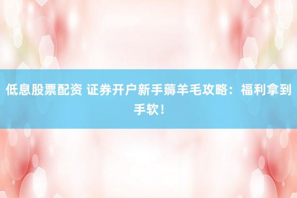 低息股票配资 证券开户新手薅羊毛攻略：福利拿到手软！