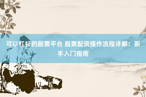 可以杠杆的股票平台 股票配资操作流程详解：新手入门指南