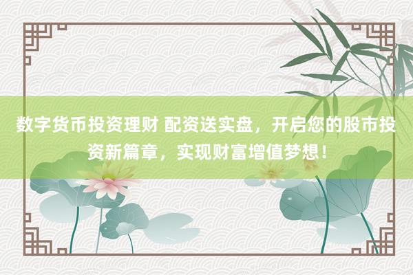 数字货币投资理财 配资送实盘，开启您的股市投资新篇章，实现财富增值梦想！