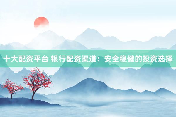十大配资平台 银行配资渠道：安全稳健的投资选择