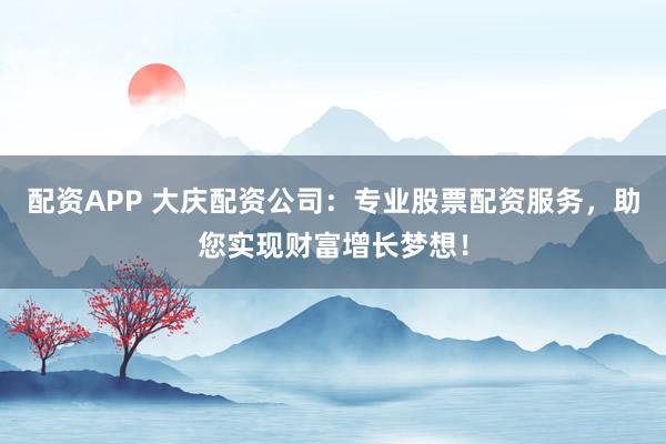 配资APP 大庆配资公司：专业股票配资服务，助您实现财富增长梦想！
