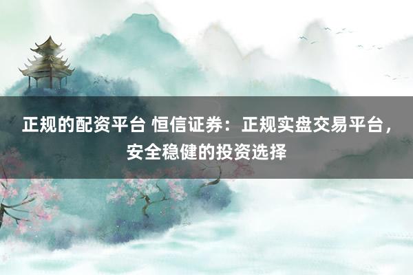 正规的配资平台 恒信证券：正规实盘交易平台，安全稳健的投资选择
