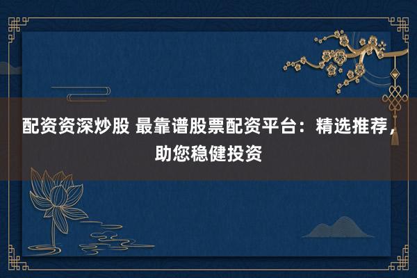 配资资深炒股 最靠谱股票配资平台：精选推荐，助您稳健投资