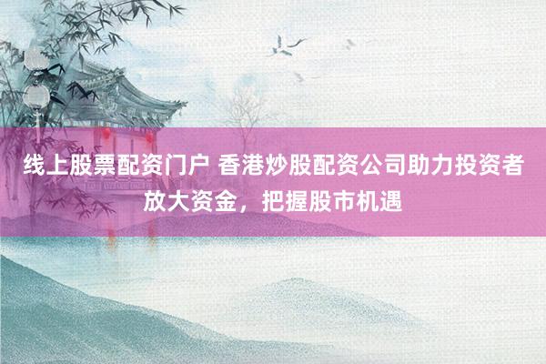 线上股票配资门户 香港炒股配资公司助力投资者放大资金，把握股市机遇