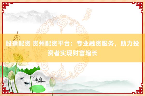 股指配资 贵州配资平台：专业融资服务，助力投资者实现财富增长