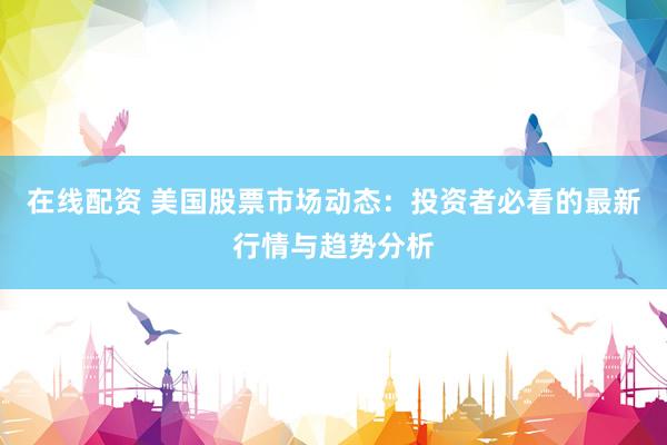 在线配资 美国股票市场动态：投资者必看的最新行情与趋势分析