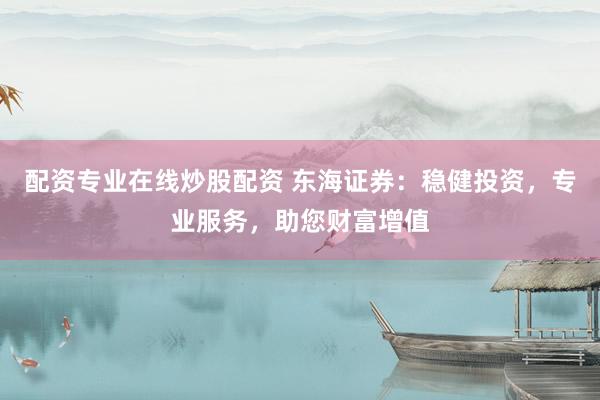 配资专业在线炒股配资 东海证券：稳健投资，专业服务，助您财富增值