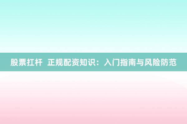 股票扛杆  正规配资知识：入门指南与风险防范