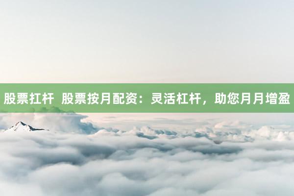 股票扛杆  股票按月配资：灵活杠杆，助您月月增盈