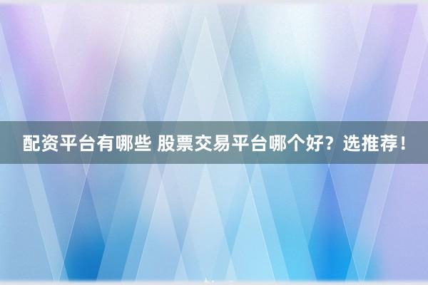 配资平台有哪些 股票交易平台哪个好？选推荐！