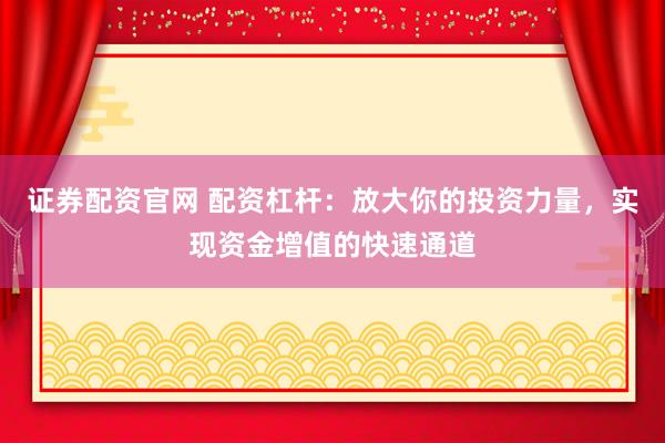 证券配资官网 配资杠杆：放大你的投资力量，实现资金增值的快速通道