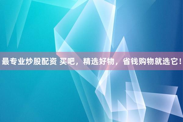 最专业炒股配资 买吧，精选好物，省钱购物就选它！